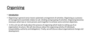 Organizing
• Introduction
• Organizing in general sense means systematic arrangement of activities. Organizing as a process
of management essentially relates to sub- dividing and grouping of activities. Organizing becomes
necessary when two or more persons work together to achieve some common objectives.
• In this unit we will study about the process of organizing which leads to setting up of an
organization structure. We will also discuss about the organizing activity of individuals
(responsibility, authority and delegation). Finally, we will discuss about organizational change and
development.
 