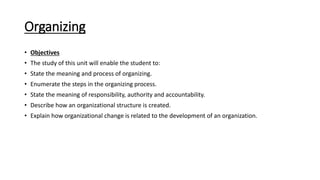 Organizing
• Objectives
• The study of this unit will enable the student to:
• State the meaning and process of organizing.
• Enumerate the steps in the organizing process.
• State the meaning of responsibility, authority and accountability.
• Describe how an organizational structure is created.
• Explain how organizational change is related to the development of an organization.
 