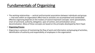 Fundamentals of Organizing
• The working relationships — vertical and horizontal associations between individuals and groups
— that exist within an organization affect how its activities are accomplished and coordinated.
Effective organizing depends on the mastery of several important concepts: work specialization,
chain of command, authority, delegation, span of control, and centralization versus
decentralization. Many of these concepts are based on the principles developed by Henri Fayol.
• Organizing Process
• Organizing is a process of maintaining the flow of work and information and grouping of activities,
identification of authority and responsibility of employees in the organization.
 