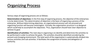 Organizing Process
Various steps of organizing process are as follows:
Determination of objectives: In the first step of organizing process, the objective of the enterprises
is to be determined. This determination of objective is the basic of organizing a process of the
enterprise. Without determining objectives, an organizational process will not proceed and
organizing function will become meaningless. Virtually, the organization structure is so designed
which could help to accomplish the objectives. Thus, organization should have clear objective to
achieve its goal.
Identification of activities: The next step in organizing is to identify and determine the activities to
be performed in order to achieve the goals. The activities should be identified considering the
present and changing environment. The total work of the organization is systematically divided into
various activities and sub-activities. It facilitates the assignment of duties and delegation of
authority.
 