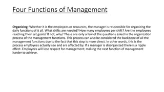 Four Functions of Management
Organizing: Whether it is the employees or resources, the manager is responsible for organizing the
daily functions of it all. What shifts are needed? How many employees per shift? Are the employees
reaching their set goals? If not, why? These are only a few of the questions asked in the organization
process of the management functions. This process can also be considered the backbone of all the
management functions due to the fact that this step is more direct. In other words, this is the
process employees actually see and are affected by. If a manager is disorganized there is a ripple
effect. Employees will lose respect for management; making the next function of management
harder to achieve.
 
