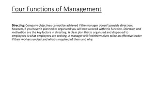 Four Functions of Management
Directing: Company objectives cannot be achieved if the manager doesn’t provide direction;
however, if you haven’t planned or organized you will not succeed with this function. Direction and
motivation are the key factors in directing. A clear plan that is organized and dispersed to
employees is what employees are seeking. A manager will find themselves to be an effective leader
if their workers understand what is required of them and why.
 