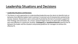 Leadership Situations and Decisions
• Leadership Situations and Decisions
• The theme in early approaches to understanding leadership was the desire to identify traits or
behaviors that effective leaders had in common. A common set of characteristics proved to be
elusive, however. Researchers were continually frustrated by the lack of consistent support for
their findings and conclusions. As a result, research began to focus on what style of leadership
was most effective in a particular situation. Contingency or situational theories examine the fit
between the leader and the situation and provide guidelines for managers to achieve this
effective fit.
 
