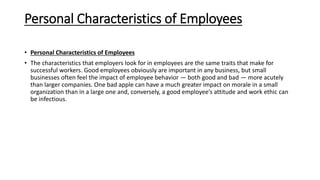 Personal Characteristics of Employees
• Personal Characteristics of Employees
• The characteristics that employers look for in employees are the same traits that make for
successful workers. Good employees obviously are important in any business, but small
businesses often feel the impact of employee behavior — both good and bad — more acutely
than larger companies. One bad apple can have a much greater impact on morale in a small
organization than in a large one and, conversely, a good employee’s attitude and work ethic can
be infectious.
 