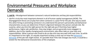 Environmental Pressures and Workplace
Demands
1. Job fit – Misalignment between someone’s natural tendencies and key job responsibilities
• Job fit is truly the most important element in all of human capital management (HCM). The
disengagement forces are at play here when someone is a poor fit for the job. One way to avoid
this when hiring or promoting someone is to understand the person’s personality and behavioral
characteristics so you can determine if there’s alignment between the person and job role. No
surprise, when you hire the right person for the right job you’ll find they have higher
performance, higher job satisfaction, they stay longer, and are generally more engaged. In
addition, due to the rapidly changing work environment, jobs often take on new roles and
responsibilities. What a person was hired to do on day one may very well shift over time. So while
it’s important to hire right, it’s equally important to keep a close eye on how the behavioral
demands of the job role might evolve. It’s possible that if the role changes too much, it could be a
stretch for the behavioral characteristics of the employee.
 