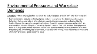 Environmental Pressures and Workplace
Demands
3. Culture – When employees feel like what the culture expects of them isn’t who they really are
• Everyone dreams about a perfectly aligned culture – one where the decisions, actions, and
behaviors that people take at all levels in an organization are rewarded and valued by the
leadership and the overall organizational culture. Does this utopian company really exist? No,
there really is no such thing as a “perfectly aligned” culture. That said, a major disengagement
force is at play when people work in a culture that expects them to be a lot different than who
they really are. When they feel this burden, it’s a recipe for feeling like a disconnected misfit and
ultimately provides a good reason to leave
 