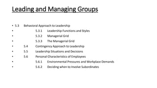 Leading and Managing Groups
• 5.3 Behavioral Approach to Leadership
• 5.3.1 Leadership Functions and Styles
• 5.3.2 Managerial Grid
• 5.3.3 The Managerial Grid
• 5.4 Contingency Approach to Leadership
• 5.5 Leadership Situations and Decisions
• 5.6 Personal Characteristics of Employees
• 5.6.1 Environmental Pressures and Workplace Demands
• 5.6.2 Deciding when to Involve Subordinates
 