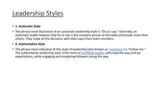 Leadership Styles
• 1. Autocratic Style
• The phrase most illustrative of an autocratic leadership style is "Do as I say." Generally, an
autocratic leader believes that he or she is the smartest person at the table and knows more than
others. They make all the decisions with little input from team members.
• 2. Authoritative Style
• The phrase most indicative of this style of leadership (also known as "visionary") is "Follow me."
The authoritative leadership style is the mark of confident leaders who map the way and set
expectations, while engaging and energizing followers along the way.
 