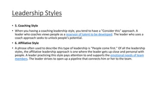 Leadership Styles
• 5. Coaching Style
• When you having a coaching leadership style, you tend to have a "Consider this" approach. A
leader who coaches views people as a reservoir of talent to be developed. The leader who uses a
coach approach seeks to unlock people's potential.
• 6. Affiliative Style
• A phrase often used to describe this type of leadership is "People come first." Of all the leadership
styles, the affiliative leadership approach is one where the leader gets up close and personal with
people. A leader practicing this style pays attention to and supports the emotional needs of team
members. The leader strives to open up a pipeline that connects him or her to the team.
 