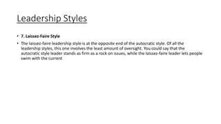 Leadership Styles
• 7. Laissez-Faire Style
• The laissez-faire leadership style is at the opposite end of the autocratic style. Of all the
leadership styles, this one involves the least amount of oversight. You could say that the
autocratic style leader stands as firm as a rock on issues, while the laissez-faire leader lets people
swim with the current
 