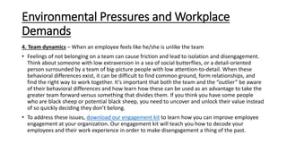 Environmental Pressures and Workplace
Demands
4. Team dynamics – When an employee feels like he/she is unlike the team
• Feelings of not belonging on a team can cause friction and lead to isolation and disengagement.
Think about someone with low extraversion in a sea of social butterflies, or a detail-oriented
person surrounded by a team of big-picture people with low attention-to-detail. When these
behavioral differences exist, it can be difficult to find common ground, form relationships, and
find the right way to work together. It’s important that both the team and the “outlier” be aware
of their behavioral differences and how learn how these can be used as an advantage to take the
greater team forward versus something that divides them. If you think you have some people
who are black sheep or potential black sheep, you need to uncover and unlock their value instead
of so quickly deciding they don’t belong.
• To address these issues, download our engagement kit to learn how you can improve employee
engagement at your organization. Our engagement kit will teach you how to decode your
employees and their work experience in order to make disengagement a thing of the past.
 