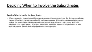 Deciding When to Involve the Subordinates
Deciding When to Involve the Subordinates
• When companies enter the decision-making process, the outcomes from the decisions made can
greatly affect both the company's health and its employees. Bringing employees onboard when
making decisions about the company's future helps strengthen your relationship with each
employee. You'll gain respect from your employees and instill a sense of responsibility in your
workforce when you let your employees voice their opinions
 