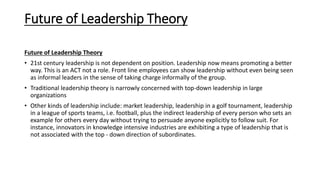 Future of Leadership Theory
Future of Leadership Theory
• 21st century leadership is not dependent on position. Leadership now means promoting a better
way. This is an ACT not a role. Front line employees can show leadership without even being seen
as informal leaders in the sense of taking charge informally of the group.
• Traditional leadership theory is narrowly concerned with top-down leadership in large
organizations
• Other kinds of leadership include: market leadership, leadership in a golf tournament, leadership
in a league of sports teams, i.e. football, plus the indirect leadership of every person who sets an
example for others every day without trying to persuade anyone explicitly to follow suit. For
instance, innovators in knowledge intensive industries are exhibiting a type of leadership that is
not associated with the top - down direction of subordinates.
 