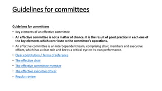Guidelines for committees
Guidelines for committees
• Key elements of an effective committee
• An effective committee is not a matter of chance. It is the result of good practice in each one of
the key elements which contribute to the committee's operations.
• An effective committee is an interdependent team, comprising chair, members and executive
officer, which has a clear role and keeps a critical eye on its own performance.
• Clear constitution / Terms of reference
• The effective chair
• The effective committee member
• The effective executive officer
• Regular review
 
