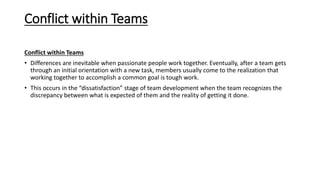 Conflict within Teams
Conflict within Teams
• Differences are inevitable when passionate people work together. Eventually, after a team gets
through an initial orientation with a new task, members usually come to the realization that
working together to accomplish a common goal is tough work.
• This occurs in the “dissatisfaction” stage of team development when the team recognizes the
discrepancy between what is expected of them and the reality of getting it done.
 