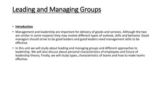 Leading and Managing Groups
• Introduction
• Management and leadership are important for delivery of goods and services. Although the two
are similar in some respects they may involve different types of outlook, skills and behavior. Good
managers should strive to be good leaders and good leaders need management skills to be
effective.
• In this unit we will study about leading and managing groups and different approaches to
leadership. We will also discuss about personal characteristics of employees and future of
leadership theory. Finally, we will study types, characteristics of teams and how to make teams
effective.
 