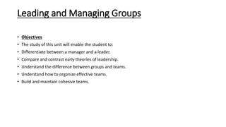 Leading and Managing Groups
• Objectives
• The study of this unit will enable the student to:
• Differentiate between a manager and a leader.
• Compare and contrast early theories of leadership.
• Understand the difference between groups and teams.
• Understand how to organize effective teams.
• Build and maintain cohesive teams.
 