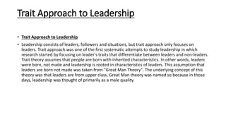 Trait Approach to Leadership
• Trait Approach to Leadership
• Leadership consists of leaders, followers and situations, but trait approach only focuses on
leaders. Trait approach was one of the first systematic attempts to study leadership in which
research started by focusing on leader's traits that differentiate between leaders and non-leaders.
Trait theory assumes that people are born with inherited characteristics. In other words, leaders
were born, not made and leadership is rooted in characteristics of leaders. This assumption that
leaders are born not made was taken from "Great Man Theory". The underlying concept of this
theory was that leaders are from upper class. Great Man theory was named so because in those
days, leadership was thought of primarily as a male quality.
 