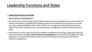 Leadership Functions and Styles
• Leadership Functions and Styles
• Four Functions of Management
• You come across a broad range of personalities every day. Some people have an innate ability to
inspire, while others are gifted with building a group. As the leader of your company, you have
your own, unique leadership style. If you can learn to manage your own natural style and to
adjust it for certain situations, you can maximize your management results in these functional
areas.
• While there are many other functions to effective management; planning, organizing, directing
and controlling are the four main functions of management that should be considered the most
important. Learning how to balance each of the four functions simultaneously will lead to
effective management.
 