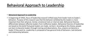 Behavioral Approach to Leadership
• Behavioral Approach to Leadership
• In beginning of 1950s, focus of leadership research shifted away from leader traits to leader's
behaviors. Purpose of this research was that the behavior exhibited by the leaders is more
important than their physical, mental, emotional traits or internal state. Behavioral theories
differentiate between effective leaders from ineffective leaders. Behavioral theories of leadership
are based on the belief that great leaders are made, not born. According to this theory, people
can learn to become leaders through training and observations, thus, anyone can become a
leader if they want to. Leadership is composed of two general kinds of behaviors: task behavior
and relationship behavior.
•
 