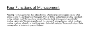 Four Functions of Management
Planning: The manager’s main duty is to determine what the organization’s goals are and what
actions to take in order to achieve those goals. Think of it like a football coach creating a playbook
to help his team reach the Super Bowl (or something like that). A manager is responsible for
creating a ‘game plan’ to reach a specific goal. For example: A weekly plan may include meetings,
creating employee schedules or receiving a report that details statistics. These are all actions that a
manager plans to implement on a weekly basis.
 