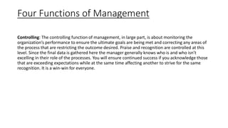 Four Functions of Management
Controlling: The controlling function of management, in large part, is about monitoring the
organization’s performance to ensure the ultimate goals are being met and correcting any areas of
the process that are restricting the outcome desired. Praise and recognition are controlled at this
level. Since the final data is gathered here the manager generally knows who is and who isn’t
excelling in their role of the processes. You will ensure continued success if you acknowledge those
that are exceeding expectations while at the same time affecting another to strive for the same
recognition. It is a win-win for everyone.
 