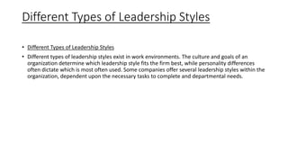 Different Types of Leadership Styles
• Different Types of Leadership Styles
• Different types of leadership styles exist in work environments. The culture and goals of an
organization determine which leadership style fits the firm best, while personality differences
often dictate which is most often used. Some companies offer several leadership styles within the
organization, dependent upon the necessary tasks to complete and departmental needs.
 