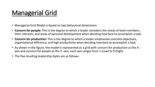Managerial Grid
• Managerial Grid Model is based on two behavioral dimensions:
• Concern for people: This is the degree to which a leader considers the needs of team members,
their interests, and areas of personal development when deciding how best to accomplish a task.
• Concern for production: This is the degree to which a leader emphasizes concrete objectives,
organizational efficiency, and high productivity when deciding how best to accomplish a task.
• As shown in the figure, the model is represented as a grid with concern for production as the X -
axis and concern for people as the Y- axis; each axis ranges from 1 (Low) to 9 (high).
• The five resulting leadership styles are as follows:
 