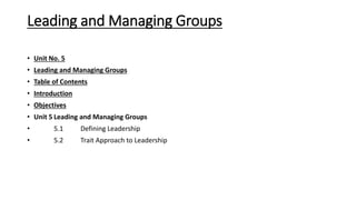Leading and Managing Groups
• Unit No. 5
• Leading and Managing Groups
• Table of Contents
• Introduction
• Objectives
• Unit 5 Leading and Managing Groups
• 5.1 Defining Leadership
• 5.2 Trait Approach to Leadership
 