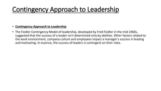 Contingency Approach to Leadership
• Contingency Approach to Leadership
• The Fiedler Contingency Model of leadership, developed by Fred Fiedler in the mid-1960s,
suggested that the success of a leader isn't determined only by abilities. Other factors related to
the work environment, company culture and employees impact a manager's success in leading
and motivating. In essence, the success of leaders is contingent on their roles.
 