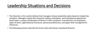 Leadership Situations and Decisions
• The theorists in this section believe that managers choose leadership styles based on leadership
situations. Managers adjust their decision‐making, orientation, and motivational approaches
based upon a unique combination of factors in their situations: characteristics of employees,
types of work, organizational structures, personal preferences, and upper‐level management's
influences.
• The following sections describe the three most well‐known situational theories.
 