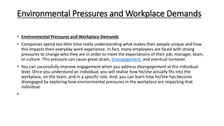 Environmental Pressures and Workplace Demands
• Environmental Pressures and Workplace Demands
• Companies spend too little time really understanding what makes their people unique and how
this impacts their everyday work experience. In fact, many employees are faced with strong
pressures to change who they are in order to meet the expectations of their job, manager, team,
or culture. This pressure can cause great strain, disengagement, and eventual turnover.
• You can successfully improve engagement when you address disengagement at the individual
level. Once you understand an individual, you will realize how he/she actually fits into the
workplace, on the team, and in a specific role. And, you can learn how he/she has become
disengaged by exploring how environmental pressures in the workplace are impacting that
individual.
•
 