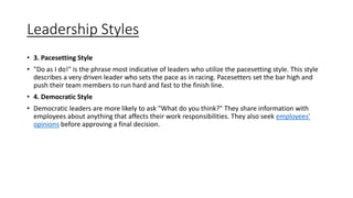 Leadership Styles
• 3. Pacesetting Style
• "Do as I do!" is the phrase most indicative of leaders who utilize the pacesetting style. This style
describes a very driven leader who sets the pace as in racing. Pacesetters set the bar high and
push their team members to run hard and fast to the finish line.
• 4. Democratic Style
• Democratic leaders are more likely to ask "What do you think?" They share information with
employees about anything that affects their work responsibilities. They also seek employees'
opinions before approving a final decision.
 