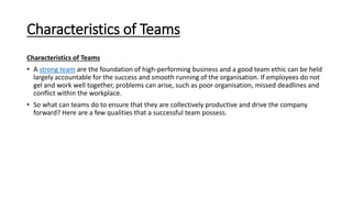 Characteristics of Teams
Characteristics of Teams
• A strong team are the foundation of high-performing business and a good team ethic can be held
largely accountable for the success and smooth running of the organisation. If employees do not
gel and work well together, problems can arise, such as poor organisation, missed deadlines and
conflict within the workplace.
• So what can teams do to ensure that they are collectively productive and drive the company
forward? Here are a few qualities that a successful team possess.
 