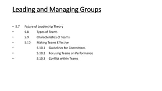 Leading and Managing Groups
• 5.7 Future of Leadership Theory
• 5.8 Types of Teams
• 5.9 Characteristics of Teams
• 5.10 Making Teams Effective
• 5.10.1 Guidelines for Committees
• 5.10.2 Focusing Teams on Performance
• 5.10.3 Conflict within Teams
 