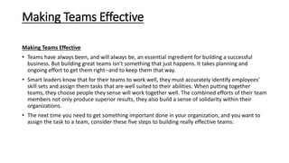 Making Teams Effective
Making Teams Effective
• Teams have always been, and will always be, an essential ingredient for building a successful
business. But building great teams isn't something that just happens. It takes planning and
ongoing effort to get them right--and to keep them that way.
• Smart leaders know that for their teams to work well, they must accurately identify employees'
skill sets and assign them tasks that are well suited to their abilities. When putting together
teams, they choose people they sense will work together well. The combined efforts of their team
members not only produce superior results, they also build a sense of solidarity within their
organizations.
• The next time you need to get something important done in your organization, and you want to
assign the task to a team, consider these five steps to building really effective teams:
 