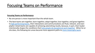 Focusing Teams on Performance
Focusing Teams on Performance
• No one person is more important than the whole team.
• The best teams win together, learn together, adapt together, lose together, and grow together.
In high performing teams, their interactions and communications are fluid, relevant, and even
playful. Great teams are capable of achieving astonishing results, because, in part, their leader
intentionally shapes the conditions that help people do exceptional work together. When he or
she does, the following ten areas become more apparent paths to more meaningful work.
 