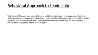 Behavioral Approach to Leadership
Task behavior focus on goal accomplishment and help subordinates in achieving their behavior
while relationship behavior help subordinates to feel comfortable at workplace. Central focus of this
approach is to examine how leaders combine these two types of behavior in order to make
subordinates to put their efforts to reach a goal.
 