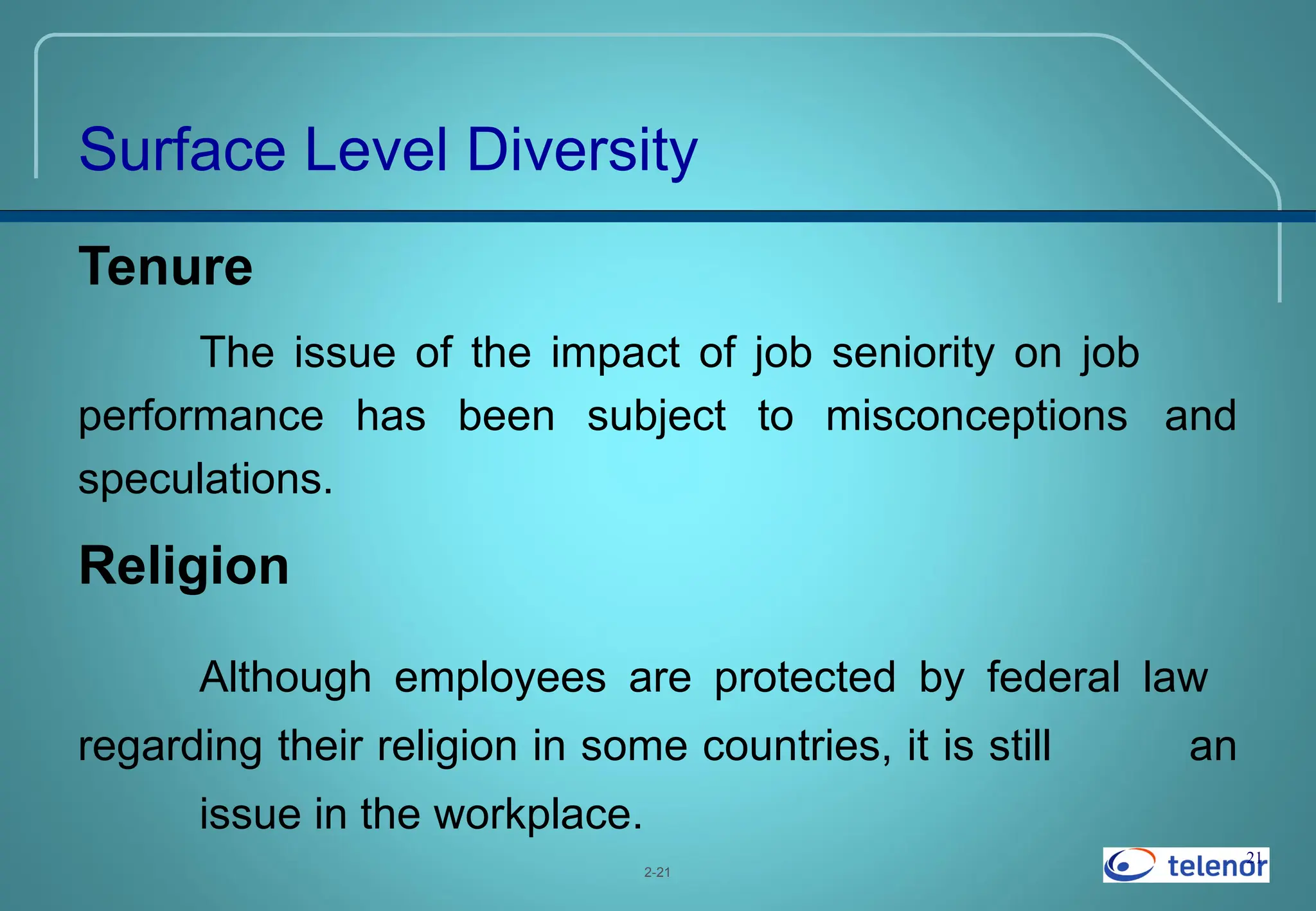21
Tenure
The issue of the impact of job seniority on job
performance has been subject to misconceptions and
speculations.
Religion
Although employees are protected by federal law
regarding their religion in some countries, it is still an
issue in the workplace.
2-21
Surface Level Diversity
 
