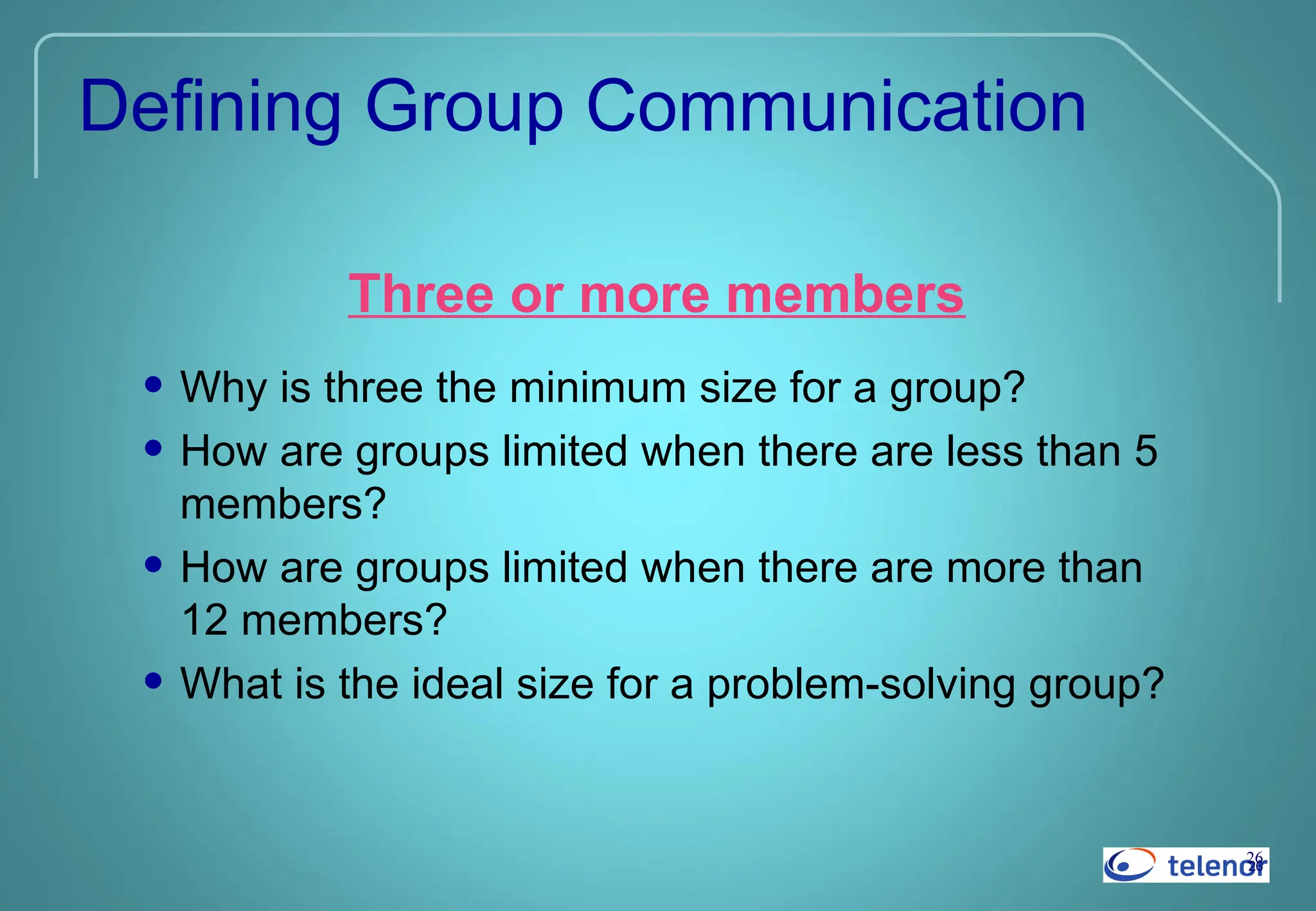 26
26
Defining Group Communication
Three or more members
• Why is three the minimum size for a group?
• How are groups limited when there are less than 5
members?
• How are groups limited when there are more than
12 members?
• What is the ideal size for a problem-solving group?
 
