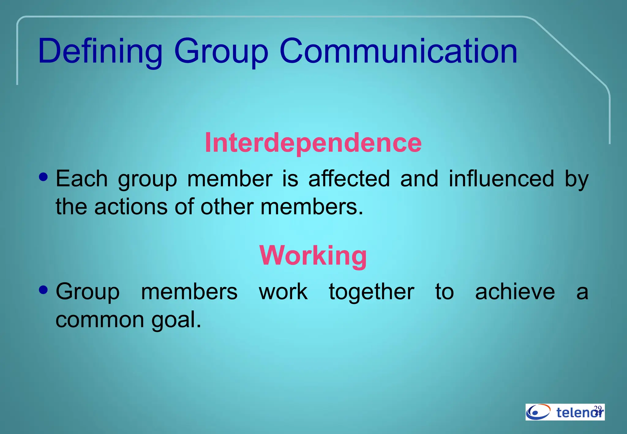 29
29
Defining Group Communication
Interdependence
• Each group member is affected and influenced by
the actions of other members.
Working
• Group members work together to achieve a
common goal.
 