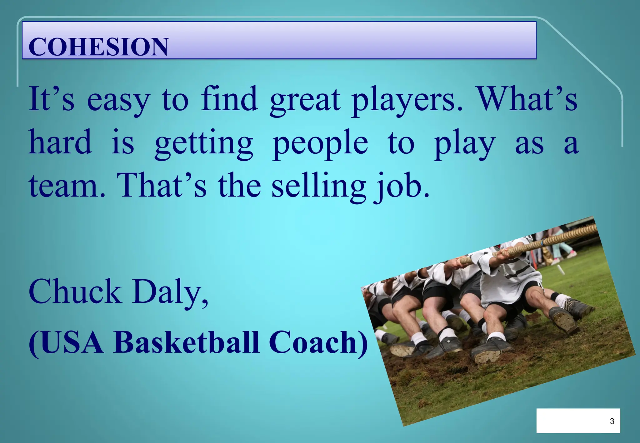 3
3
It’s easy to find great players. What’s
hard is getting people to play as a
team. That’s the selling job.
Chuck Daly,
(USA Basketball Coach)
COHESION
 
