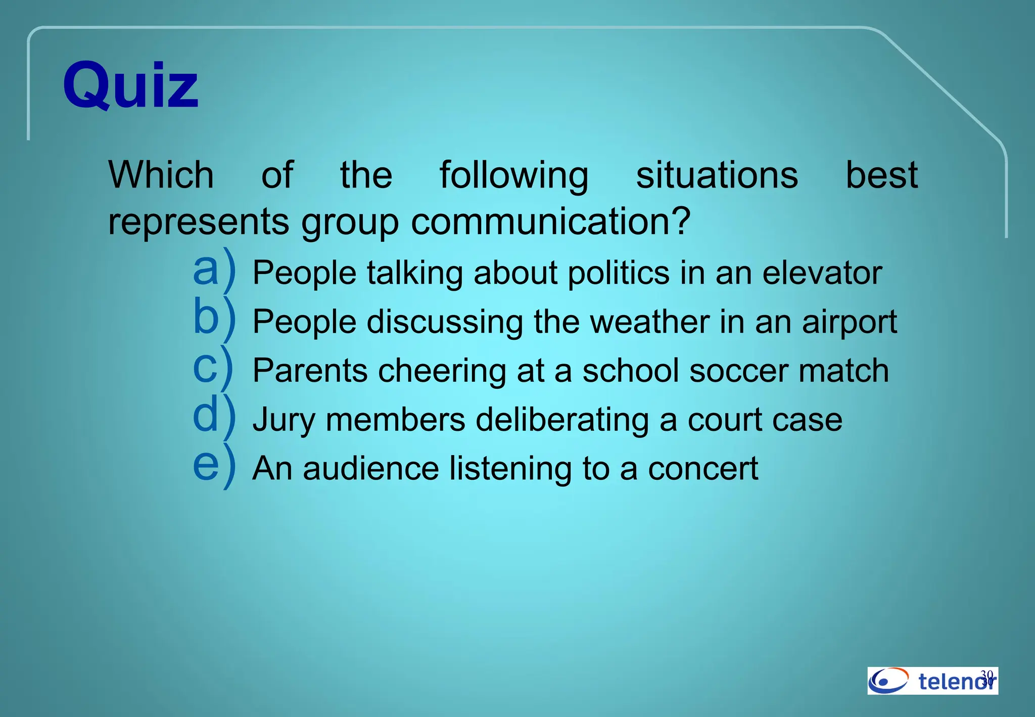 30
30
Quiz
Which of the following situations best
represents group communication?
a) People talking about politics in an elevator
b) People discussing the weather in an airport
c) Parents cheering at a school soccer match
d) Jury members deliberating a court case
e) An audience listening to a concert
 