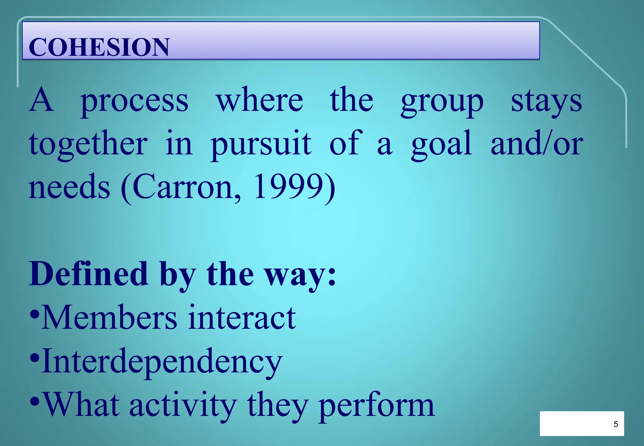 5
5
A process where the group stays
together in pursuit of a goal and/or
needs (Carron, 1999)
Defined by the way:
•Members interact
•Interdependency
•What activity they perform
COHESION
 