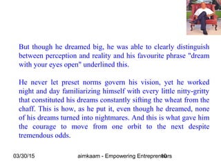 03/30/15 aimkaam - Empowering Entrepreneurs10
But though he dreamed big, he was able to clearly distinguish
between perception and reality and his favourite phrase "dream
with your eyes open" underlined this.
He never let preset norms govern his vision, yet he worked
night and day familiarizing himself with every little nitty-gritty
that constituted his dreams constantly sifting the wheat from the
chaff. This is how, as he put it, even though he dreamed, none
of his dreams turned into nightmares. And this is what gave him
the courage to move from one orbit to the next despite
tremendous odds.
 