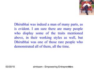 03/30/15 aimkaam - Empowering Entrepreneurs11
Dhirubhai was indeed a man of many parts, as
is evident. I am sure there are many people
who display some of the traits mentioned
above, in their working styles as well, but
Dhirubhai was one of those rare people who
demonstrated all of them, all the time.
 