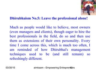 03/30/15 aimkaam - Empowering Entrepreneurs12
Dhirubhaism No.5: Leave the professional alone!
Much as people would like to believe, most owners
(even managers and clients), though eager to hire the
best professionals in the field, do so and then use
them as extensions of their own personality. Every
time I come across this, which is much too often, I
am reminded of how Dhirubhai's management
techniques used to be (and still remain) so
refreshingly different.
 
