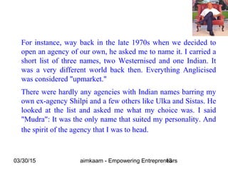 03/30/15 aimkaam - Empowering Entrepreneurs13
For instance, way back in the late 1970s when we decided to
open an agency of our own, he asked me to name it. I carried a
short list of three names, two Westernised and one Indian. It
was a very different world back then. Everything Anglicised
was considered "upmarket."
There were hardly any agencies with Indian names barring my
own ex-agency Shilpi and a few others like Ulka and Sistas. He
looked at the list and asked me what my choice was. I said
"Mudra": It was the only name that suited my personality. And
the spirit of the agency that I was to head.
 