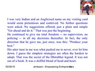 03/30/15 aimkaam - Empowering Entrepreneurs14
I was very Indian and an Anglicised name on my visiting card
would seem pretentious and contrived. No further questions
were asked. No suggestions offered, just a plain and simple
"Go ahead and do it." That was just the beginning.
He continued to give me total freedom -- no supervision, no
policing -- in all my decisions thereafter. In fact, the only
direction that he gave me, just once, was this: "Produce your
best."
His utter trust in me was what pushed me to never, ever let him
down. I guess the simplest strategies are often the hardest to
adopt. That was the secret of the Dhirubhai legend. It was not
out of a book. It was a skillful blend of head and heart.
 