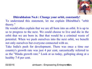 03/30/15 aimkaam - Empowering Entrepreneurs15
Dhirubhaism No.6 : Change your orbit, constantly!
To understand this statement, let me explain Dhirubhai's "orbit
theory."
He would often explain that we are all born into an orbit. It is up to
us to progress to the next. We could choose to live and die in the
orbit that we are born in. But that would be a criminal waste of
potential. When we push ourselves into the next orbit, we benefit
not only ourselves but everyone connected with us.
Take India's push for development. There was once a time our
country's growth rate was just 4 per cent, sarcastically referred to
as the "Hindu growth rate." Look at us today, galloping along at a
healthy 7-8 per cent.
 
